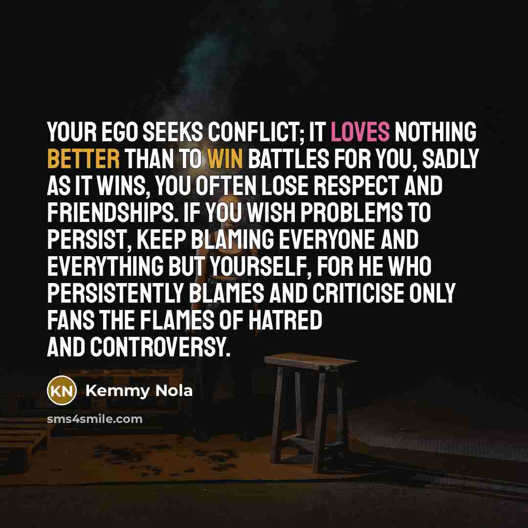 “Your ego seeks conflict; it loves nothing better than to win battles for you, sadly as it wins, you often lose respect and friendships. If you wish problems to persist, keep blaming everyone and everything but yourself, for he who persistently blames and criticise only fans the flames of hatred…” quote by Kemmy Nola