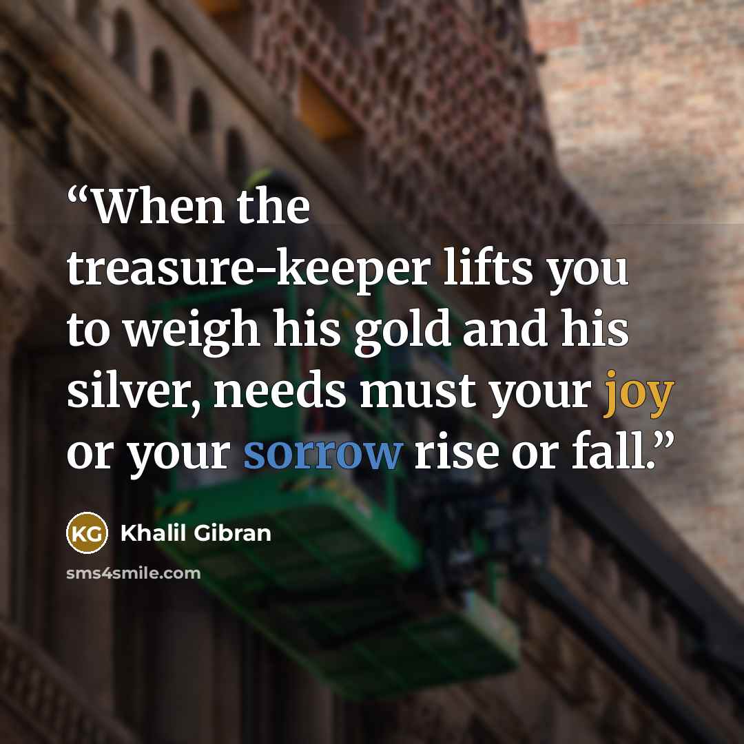 “When the treasure-keeper lifts you to weigh his gold and his silver, needs must your joy or your sorrow rise or fall.” quote by Khalil Gibran