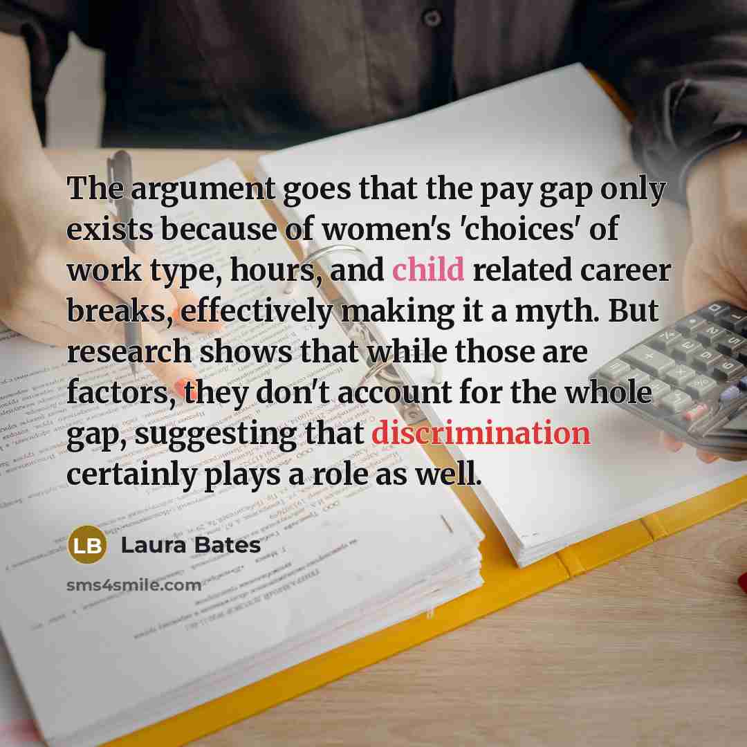 “The argument goes that the pay gap only exists because of women's 'choices' of work type, hours, and child related career breaks, effectively making it a myth. But research shows that while those are factors, they don't account for the whole gap, suggesting that discrimination certainly plays a…” quote by Laura Bates