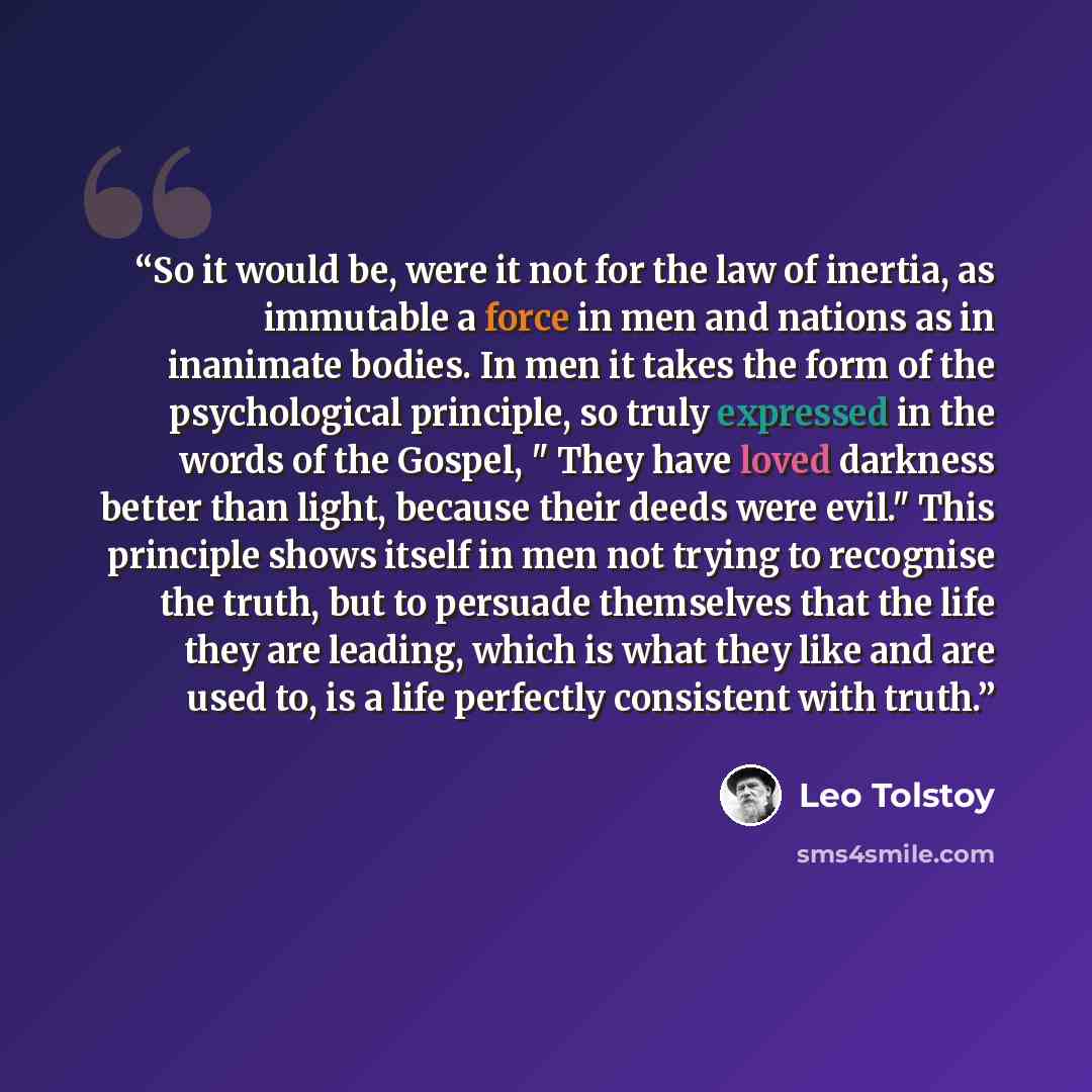 “So it would be, were it not for the law of inertia, as immutable a force in men and nations as in inanimate bodies. In men it takes the form of the psychological principle, so truly expressed in the words of the Gospel, " They have loved darkness better than light, because their deeds were evil."…” quote by Leo Tolstoy