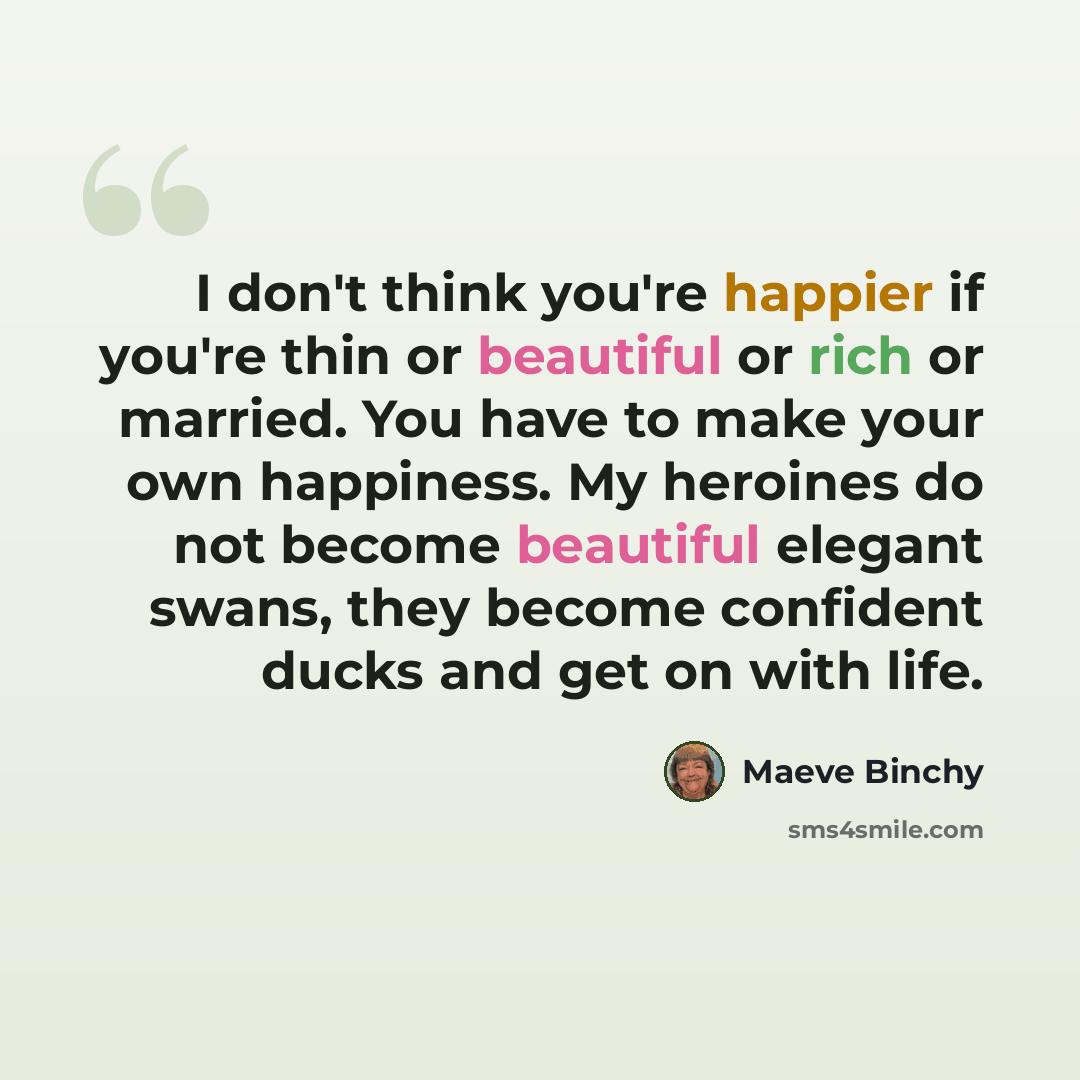 “I don't think you're happier if you're thin or beautiful or rich or married. You have to make your own happiness. My heroines do not become beautiful elegant swans, they become confident ducks and get on with life.” quote by Maeve Binchy