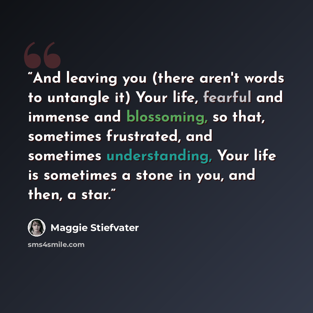 “And leaving you (there aren't words to untangle it) Your life, fearful and immense and blossoming, so that, sometimes frustrated, and sometimes understanding, Your life is sometimes a stone in you, and then, a star.” quote by Maggie Stiefvater