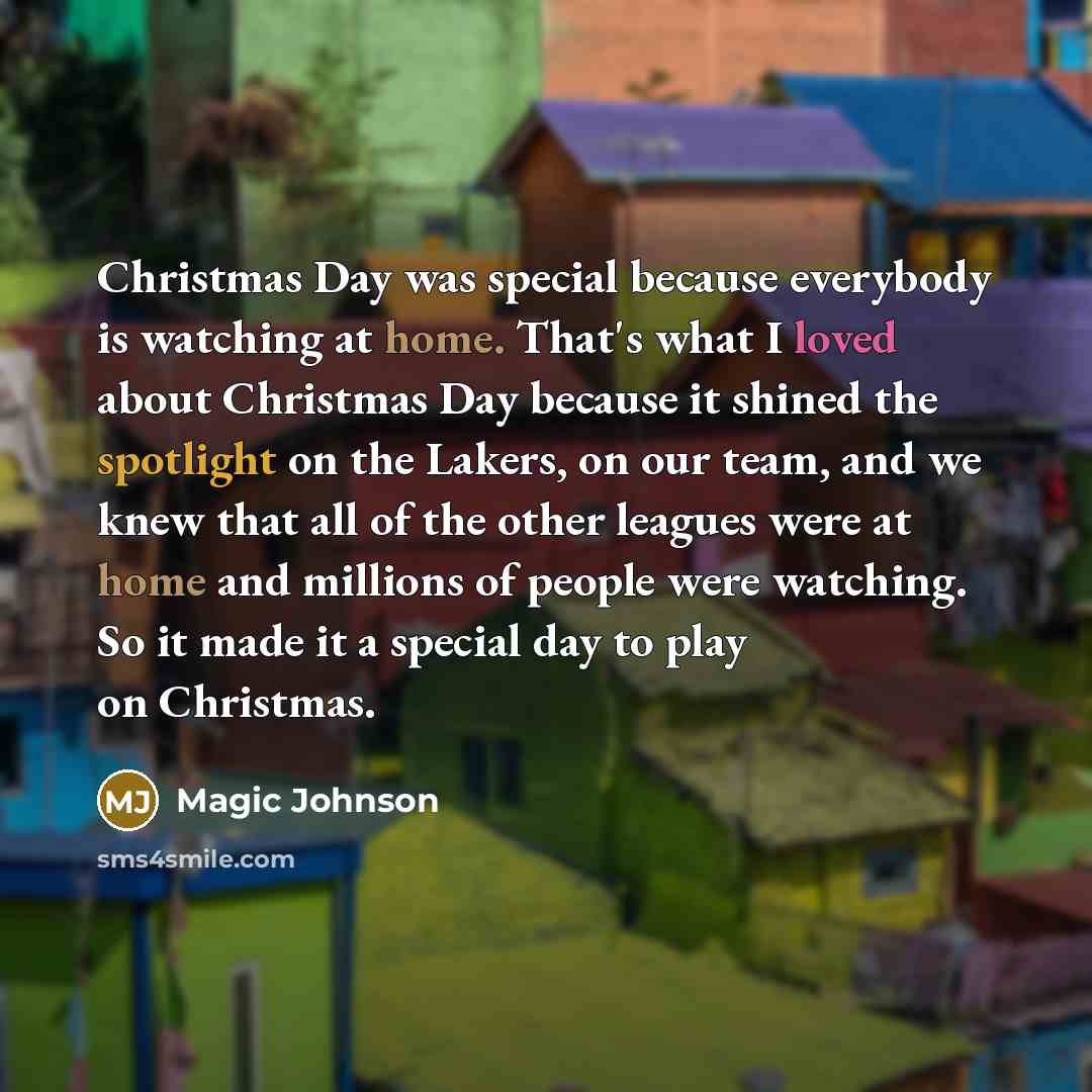 “Christmas Day was special because everybody is watching at home. That's what I loved about Christmas Day because it shined the spotlight on the Lakers, on our team, and we knew that all of the other leagues were at home and millions of people were watching. So it made it a special day to play on…” quote by Magic Johnson