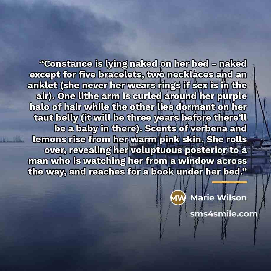 “Constance is lying naked on her bed - naked except for five bracelets, two necklaces and an anklet (she never her wears rings if sex is in the air). One lithe arm is curled around her purple halo of hair while the other lies dormant on her taut belly (it will be three years before there’ll be a…” quote by Marie Wilson