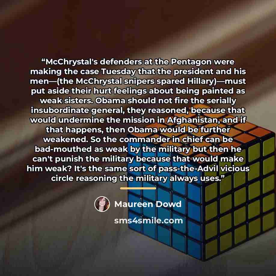 “McChrystal's defenders at the Pentagon were making the case Tuesday that the president and his men—(the McChrystal snipers spared Hillary)—must put aside their hurt feelings about being painted as weak sisters. Obama should not fire the serially insubordinate general, they reasoned, because that…” quote by Maureen Dowd