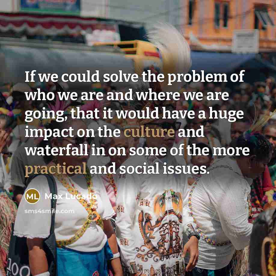 “If we could solve the problem of who we are and where we are going, that it would have a huge impact on the culture and waterfall in on some of the more practical and social issues.” quote by Max Lucado