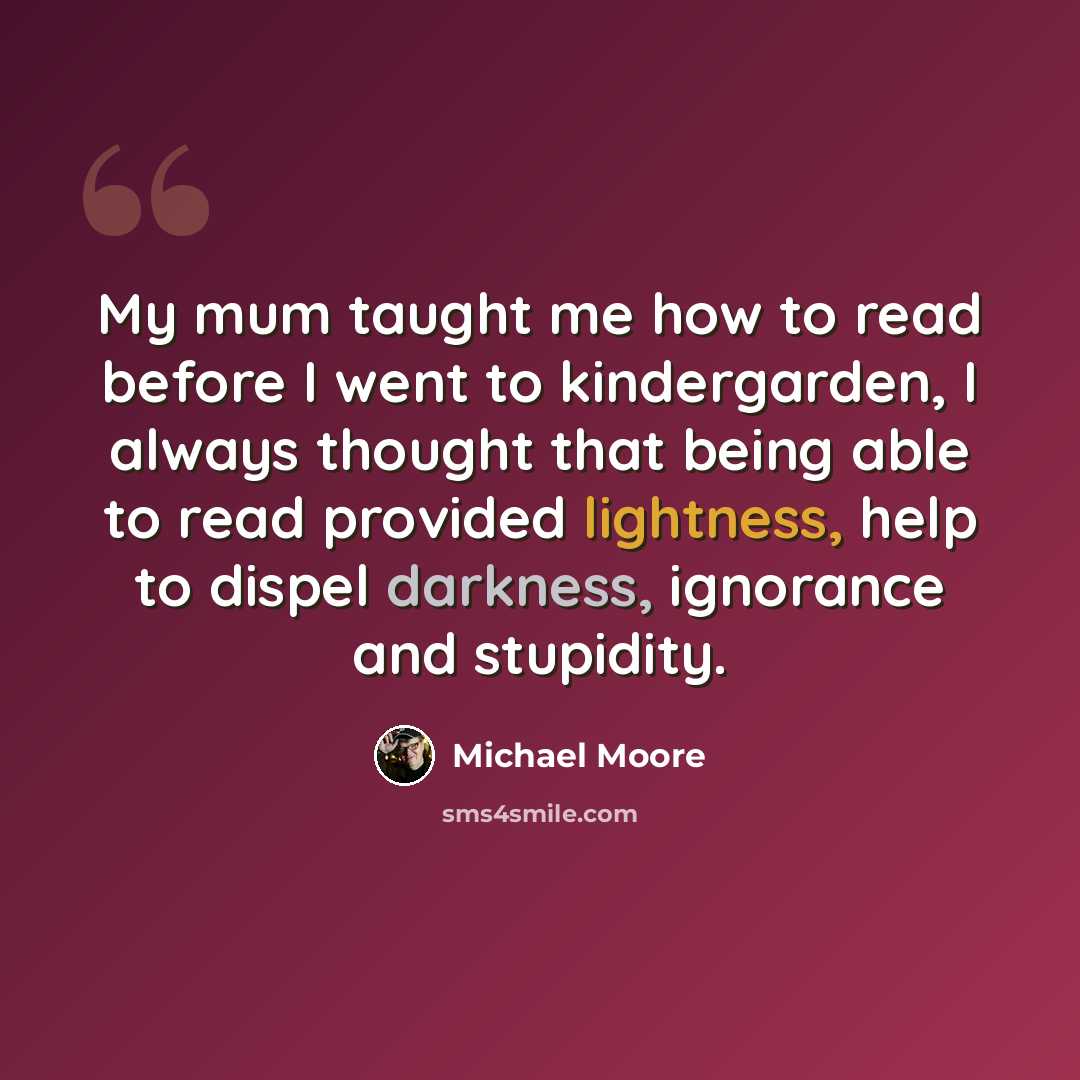 “My mum taught me how to read before I went to kindergarden, I always thought that being able to read provided lightness, help to dispel darkness, ignorance and stupidity.” quote by Michael Moore