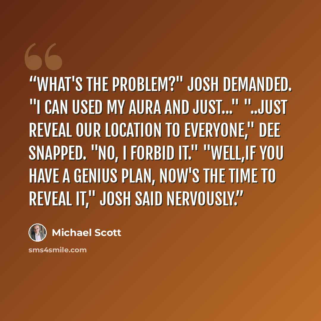“What's the problem?" Josh demanded. "I can used my aura and just..." "..just reveal our location to everyone," Dee snapped. "No, I forbid it." "Well,if you have a genius plan, now's the time to reveal it," Josh said nervously.” quote by Michael Scott