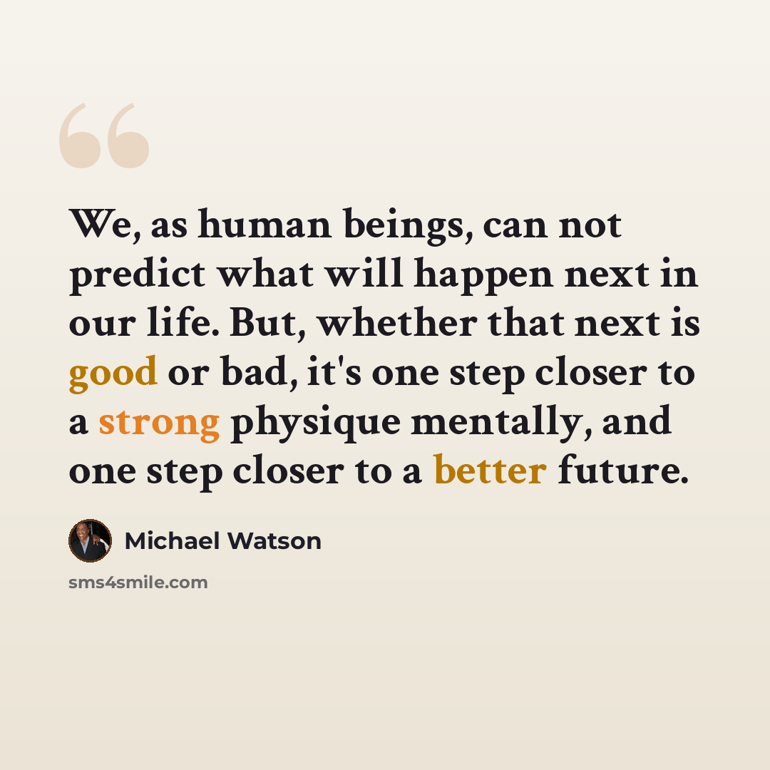 “We, as human beings, can not predict what will happen next in our life. But, whether that next is good or bad, it's one step closer to a strong physique mentally, and one step closer to a better future.” quote by Michael Watson