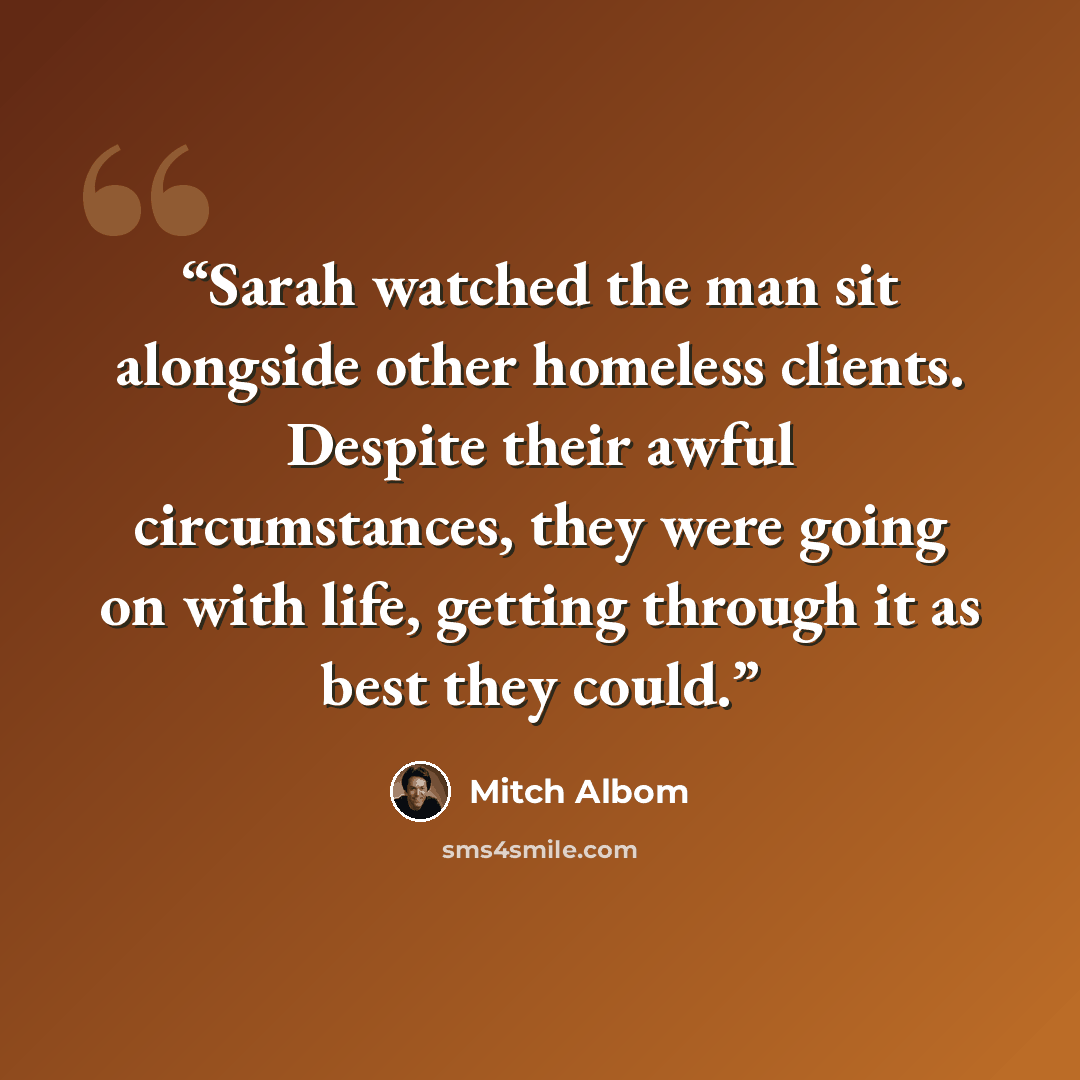 “Sarah watched the man sit alongside other homeless clients. Despite their awful circumstances, they were going on with life, getting through it as best they could.” quote by Mitch Albom