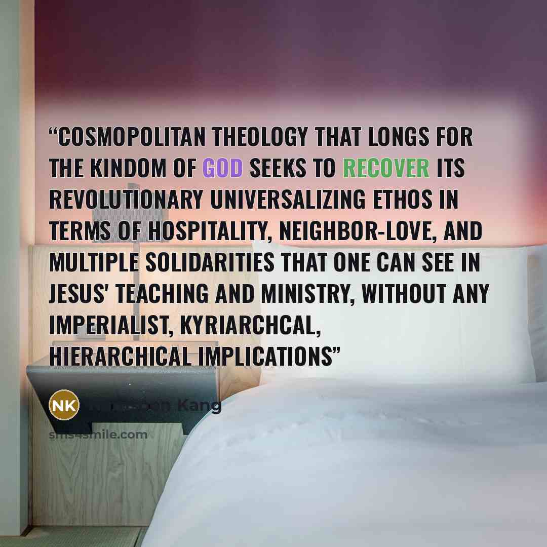 “cosmopolitan theology that longs for the Kindom of God seeks to recover its revolutionary universalizing ethos in terms of hospitality, neighbor-love, and multiple solidarities that one can see in Jesus' teaching and ministry, without any imperialist, kyriarchcal, hierarchical implications” quote by Namsoon Kang