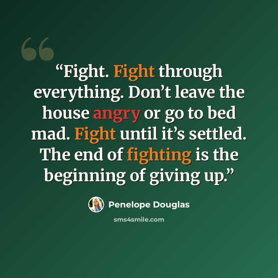 “Fight. Fight through everything. Don’t leave the house angry or go to bed mad. Fight until it’s settled. The end of fighting is the beginning of giving up.” quote by Penelope Douglas