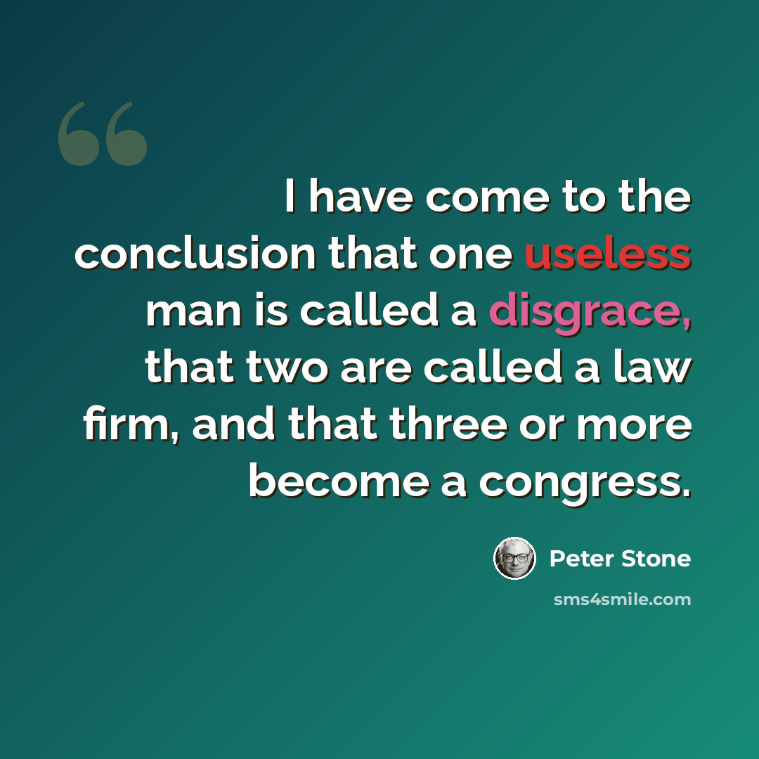 “I have come to the conclusion that one useless man is called a disgrace, that two are called a law firm, and that three or more become a congress.” quote by Peter Stone