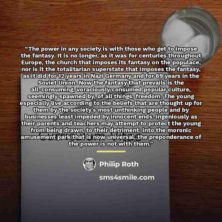 “The power in any society is with those who get to impose the fantasy. It is no longer, as it was for centuries throughout Europe, the church that imposes its fantasy on the populace, nor is it the totalitarian superstate that imposes the fantasy, as it did for 12 years in Nazi Germany and for 69…” quote by Philip Roth