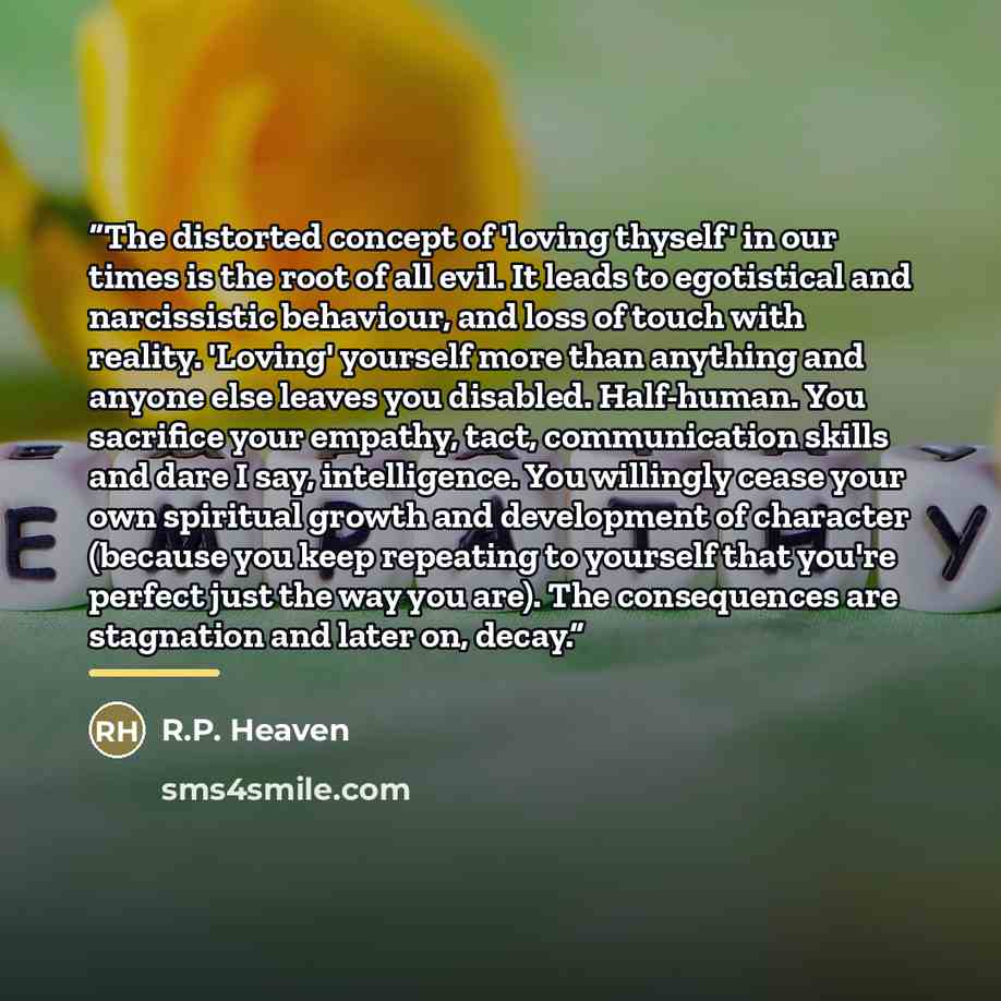 “The distorted concept of 'loving thyself' in our times is the root of all evil. It leads to egotistical and narcissistic behaviour, and loss of touch with reality. 'Loving' yourself more than anything and anyone else leaves you disabled. Half-human. You sacrifice your empathy, tact, communication…” quote by R.P. Heaven