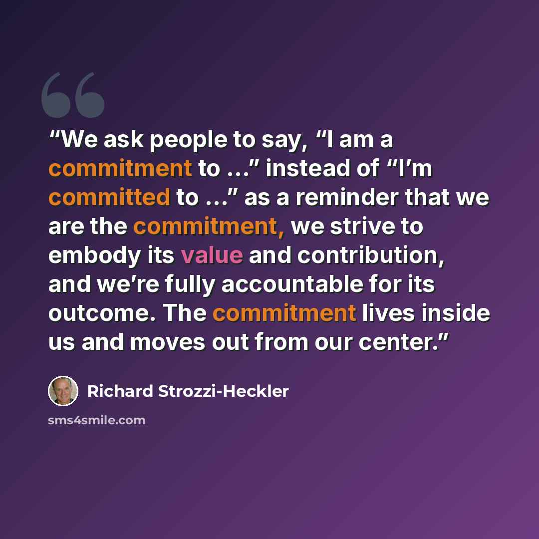 “We ask people to say, “I am a commitment to …” instead of “I’m committed to …” as a reminder that we are the commitment, we strive to embody its value and contribution, and we’re fully accountable for its outcome. The commitment lives inside us and moves out from our center.” quote by Richard Strozzi-Heckler