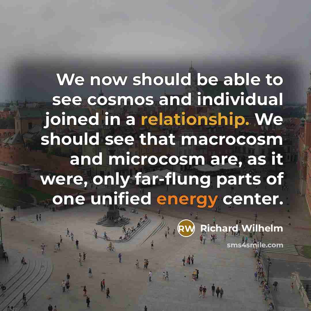 “We now should be able to see cosmos and individual joined in a relationship. We should see that macrocosm and microcosm are, as it were, only far-flung parts of one unified energy center.” quote by Richard Wilhelm