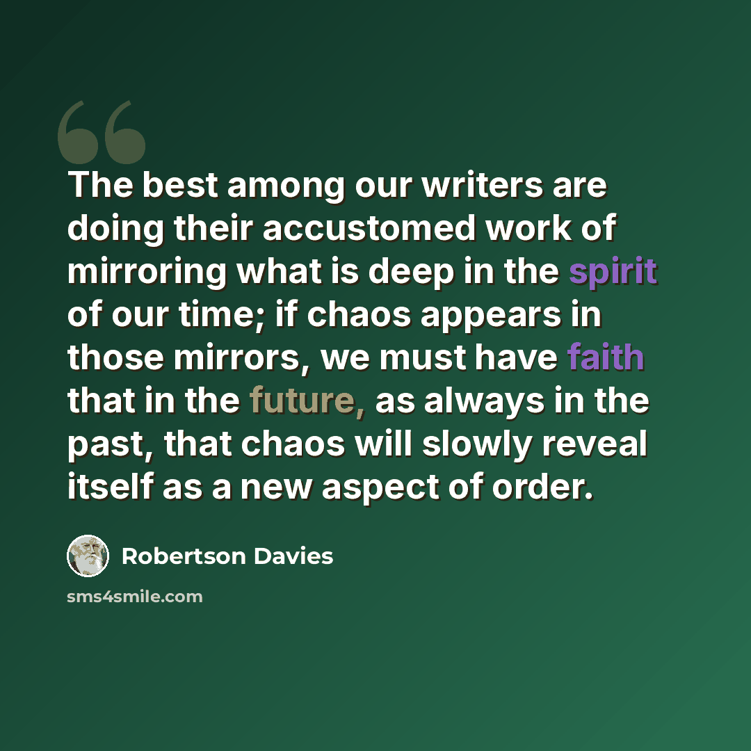 “The best among our writers are doing their accustomed work of mirroring what is deep in the spirit of our time; if chaos appears in those mirrors, we must have faith that in the future, as always in the past, that chaos will slowly reveal itself as a new aspect of order.” quote by Robertson Davies