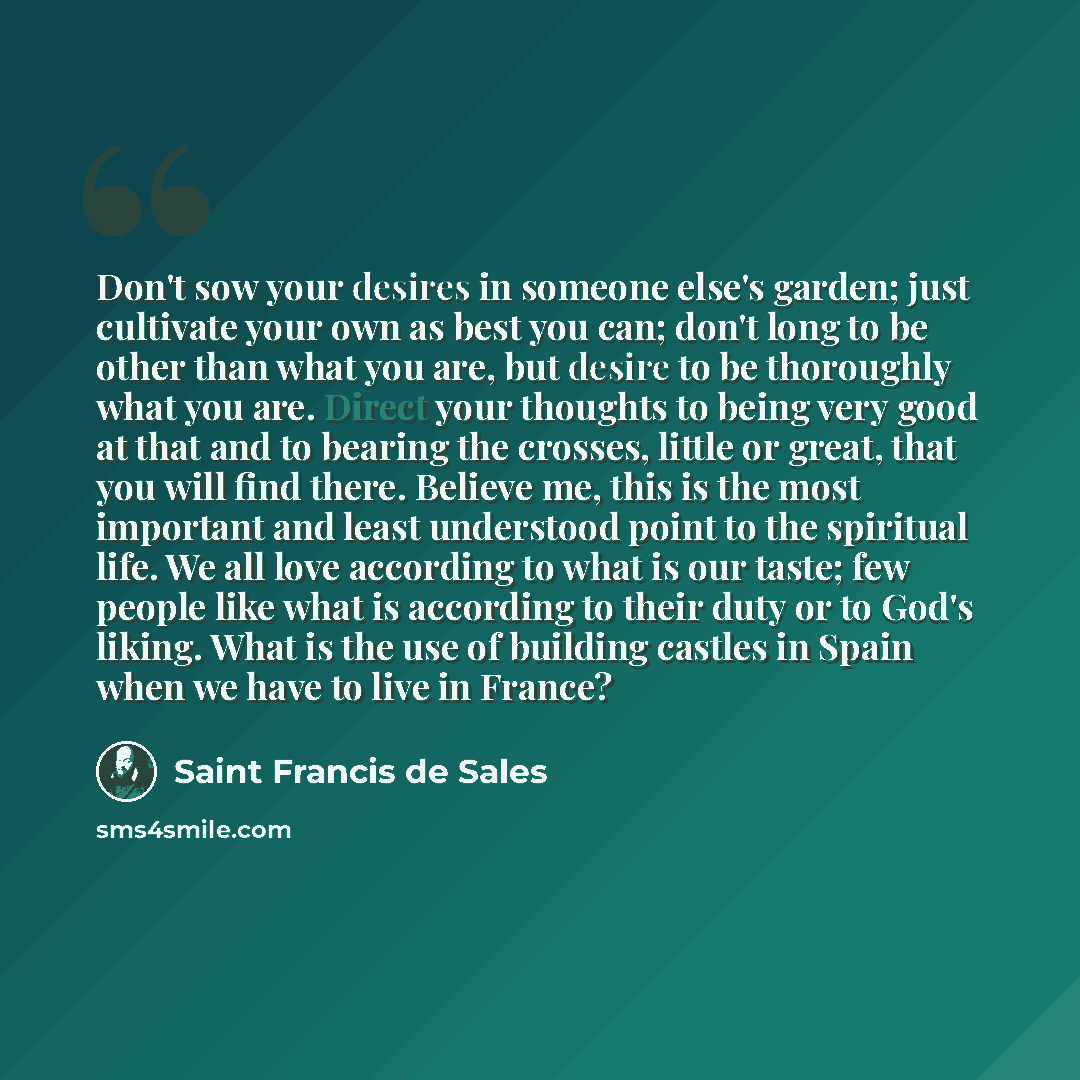“Don't sow your desires in someone else's garden; just cultivate your own as best you can; don't long to be other than what you are, but desire to be thoroughly what you are. Direct your thoughts to being very good at that and to bearing the crosses, little or great, that you will find there…” quote by Saint Francis de Sales