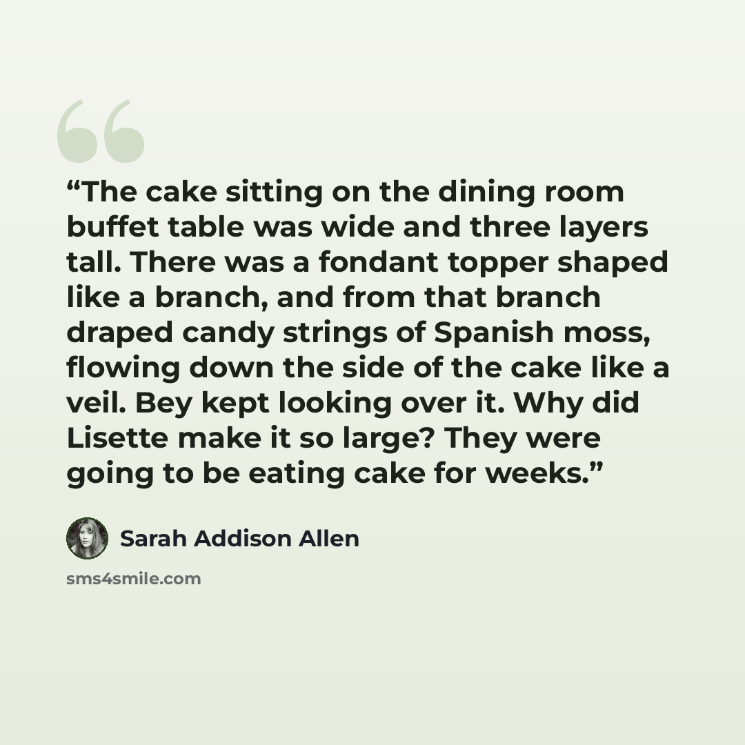 “The cake sitting on the dining room buffet table was wide and three layers tall. There was a fondant topper shaped like a branch, and from that branch draped candy strings of Spanish moss, flowing down the side of the cake like a veil. Bey kept looking over it. Why did Lisette make it so large?…” quote by Sarah Addison Allen