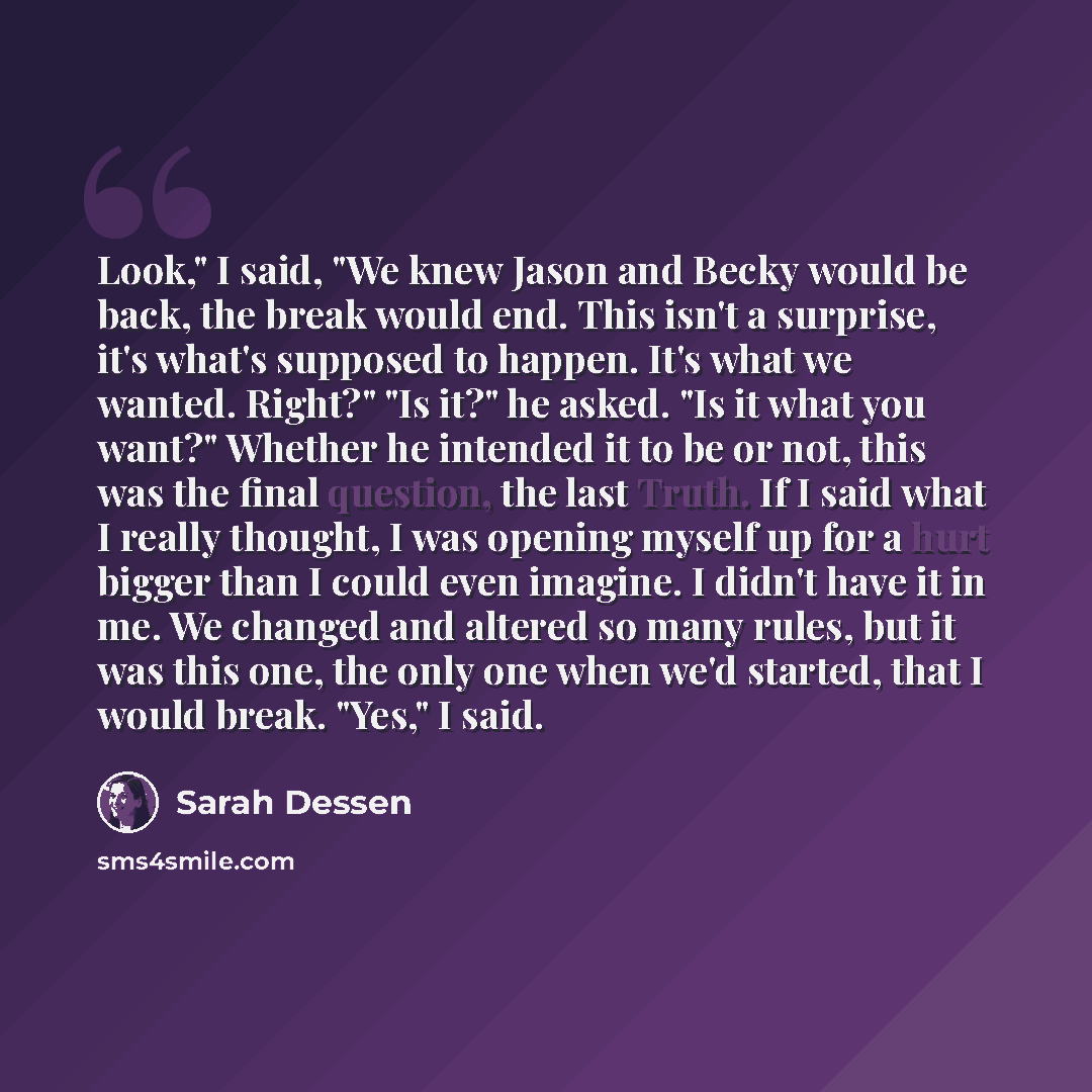 “Look," I said, "We knew Jason and Becky would be back, the break would end. This isn't a surprise, it's what's supposed to happen. It's what we wanted. Right?" "Is it?" he asked. "Is it what you want?" Whether he intended it to be or not, this was the final question, the last Truth. If I said what…” quote by Sarah Dessen