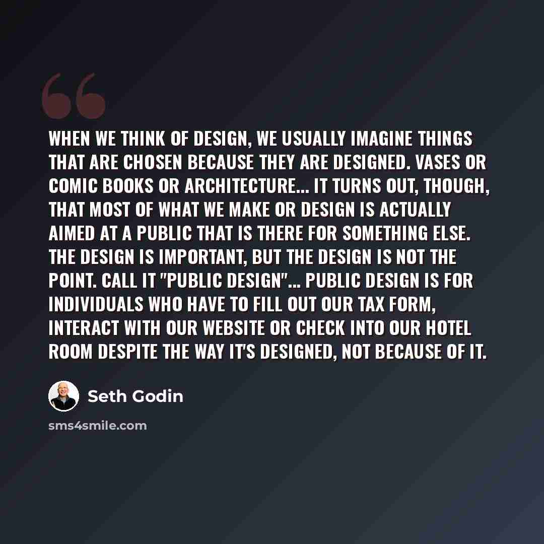 “When we think of design, we usually imagine things that are chosen because they are designed. Vases or comic books or architecture... It turns out, though, that most of what we make or design is actually aimed at a public that is there for something else. The design is important, but the design is…” quote by Seth Godin