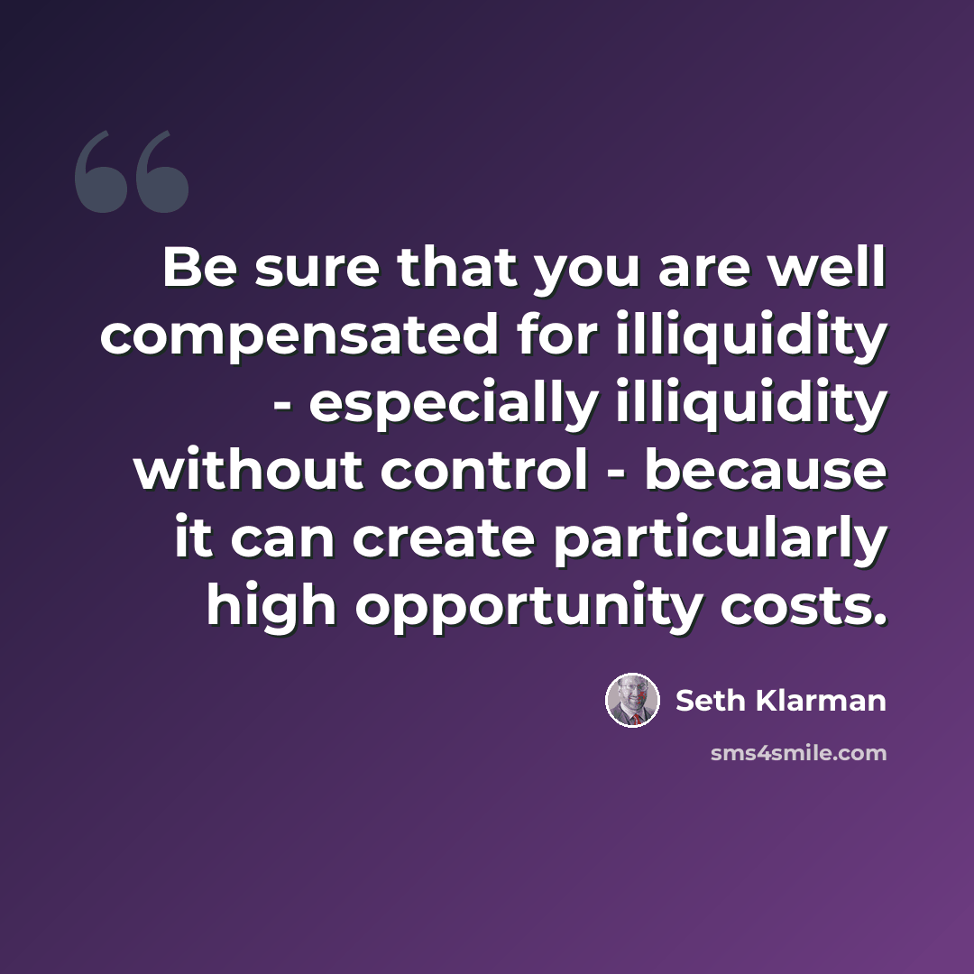 “Be sure that you are well compensated for illiquidity - especially illiquidity without control - because it can create particularly high opportunity costs.” quote by Seth Klarman