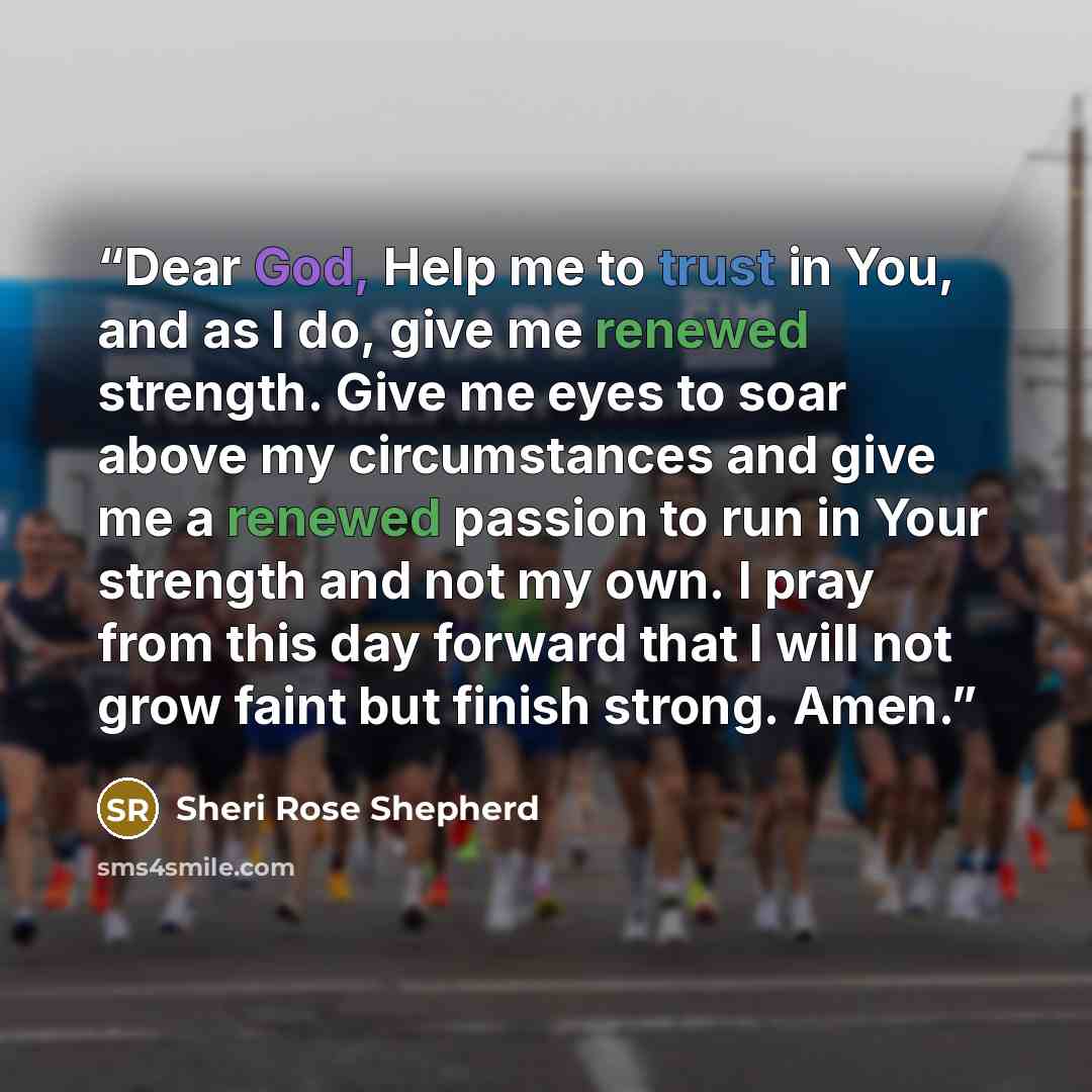 “Dear God, Help me to trust in You, and as I do, give me renewed strength. Give me eyes to soar above my circumstances and give me a renewed passion to run in Your strength and not my own. I pray from this day forward that I will not grow faint but finish strong. Amen.” quote by Sheri Rose Shepherd