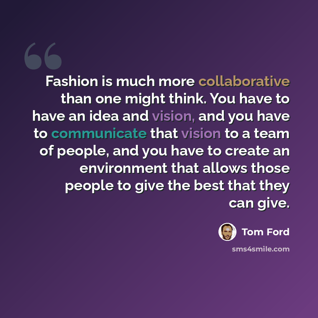 “Fashion is much more collaborative than one might think. You have to have an idea and vision, and you have to communicate that vision to a team of people, and you have to create an environment that allows those people to give the best that they can give.” quote by Tom Ford
