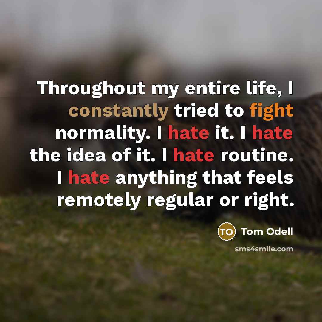 “Throughout my entire life, I constantly tried to fight normality. I hate it. I hate the idea of it. I hate routine. I hate anything that feels remotely regular or right.” quote by Tom Odell