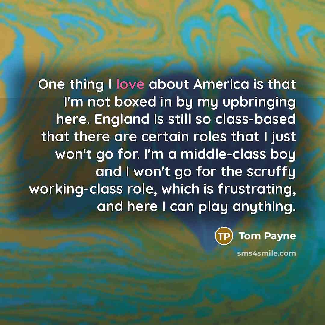 “One thing I love about America is that I'm not boxed in by my upbringing here. England is still so class-based that there are certain roles that I just won't go for. I'm a middle-class boy and I won't go for the scruffy working-class role, which is frustrating, and here I can play anything.” quote by Tom Payne