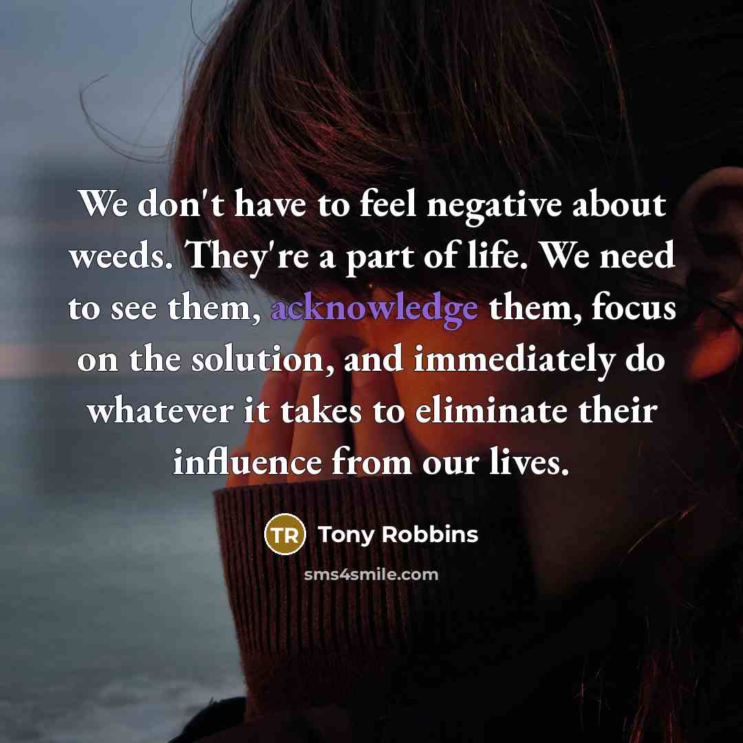 “We don't have to feel negative about weeds. They're a part of life. We need to see them, acknowledge them, focus on the solution, and immediately do whatever it takes to eliminate their influence from our lives.” quote by Tony Robbins