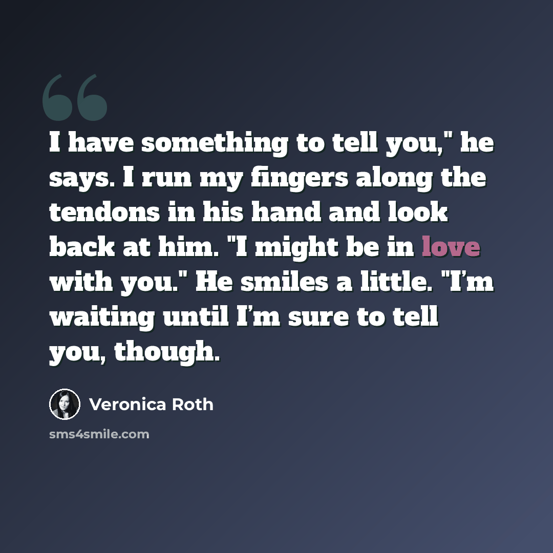 “I have something to tell you," he says. I run my fingers along the tendons in his hand and look back at him. "I might be in love with you." He smiles a little. "I’m waiting until I’m sure to tell you, though.” quote by Veronica Roth