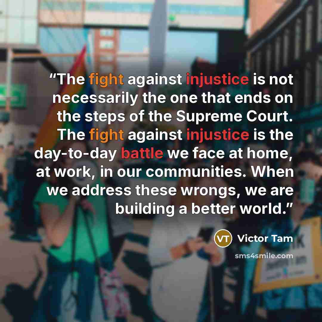 “The fight against injustice is not necessarily the one that ends on the steps of the Supreme Court. The fight against injustice is the day-to-day battle we face at home, at work, in our communities. When we address these wrongs, we are building a better world.” quote by Victor Tam