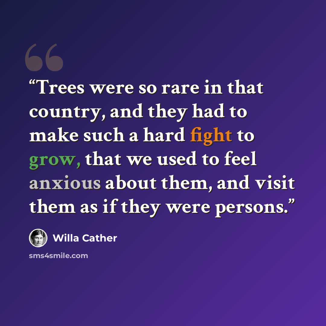 “Trees were so rare in that country, and they had to make such a hard fight to grow, that we used to feel anxious about them, and visit them as if they were persons.” quote by Willa Cather