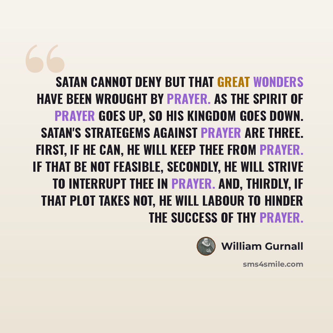 “Satan cannot deny but that great wonders have been wrought by prayer. As the spirit of prayer goes up, so his kingdom goes down. Satan's strategems against prayer are three. First, if he can, he will keep thee from prayer. If that be not feasible, secondly, he will strive to interrupt thee in…” quote by William Gurnall