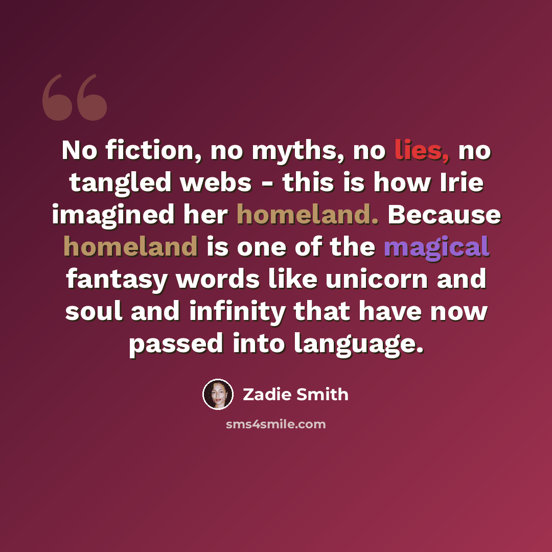 “No fiction, no myths, no lies, no tangled webs - this is how Irie imagined her homeland. Because homeland is one of the magical fantasy words like unicorn and soul and infinity that have now passed into language.” quote by Zadie Smith