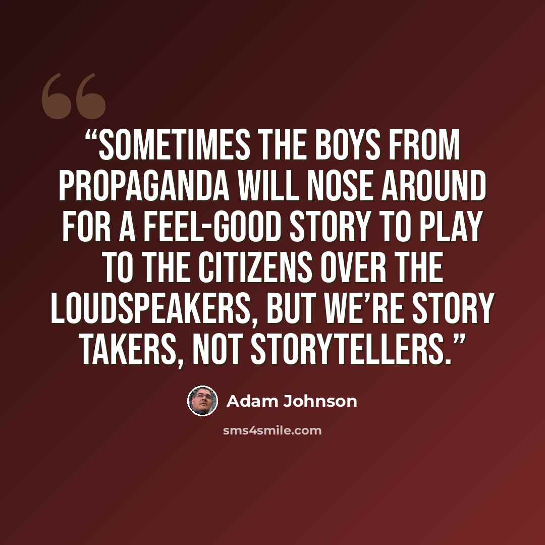 “sometimes the boys from Propaganda will nose around for a feel-good story to play to the citizens over the loudspeakers, but we’re story takers, not storytellers.” quote by Adam Johnson
