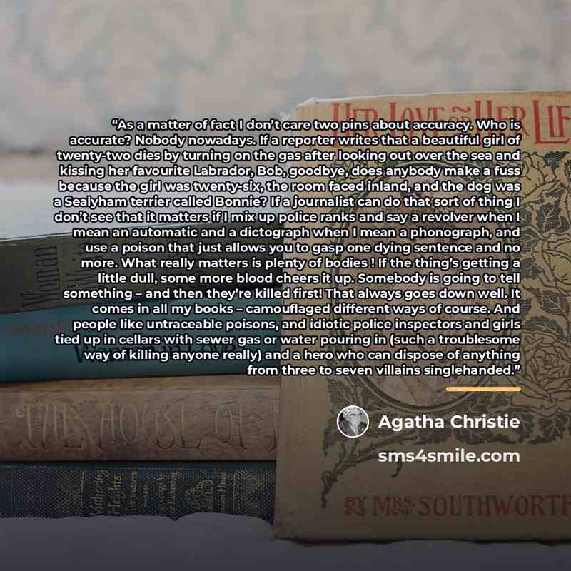 “As a matter of fact I don’t care two pins about accuracy. Who is accurate? Nobody nowadays. If a reporter writes that a beautiful girl of twenty-two dies by turning on the gas after looking out over the sea and kissing her favourite Labrador, Bob, goodbye, does anybody make a fuss because the girl…” quote by Agatha Christie