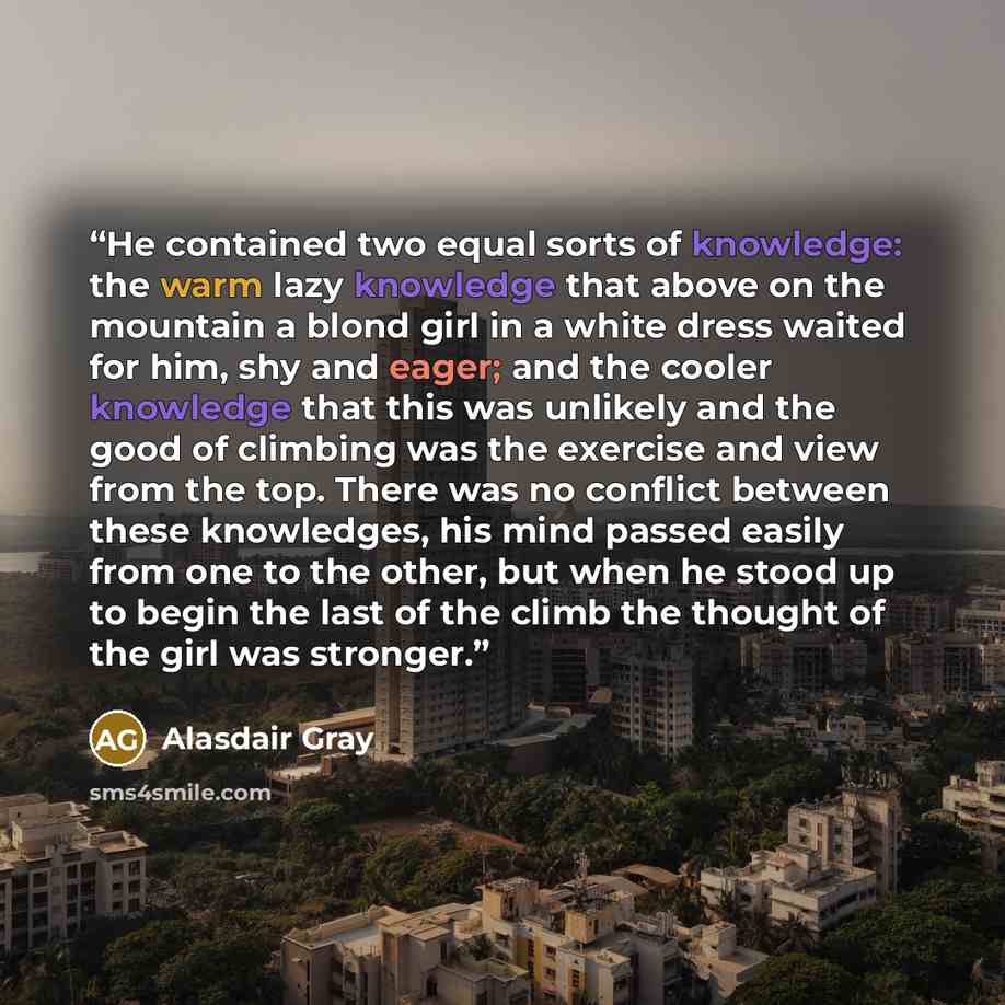 “He contained two equal sorts of knowledge: the warm lazy knowledge that above on the mountain a blond girl in a white dress waited for him, shy and eager; and the cooler knowledge that this was unlikely and the good of climbing was the exercise and view from the top. There was no conflict between…” quote by Alasdair Gray