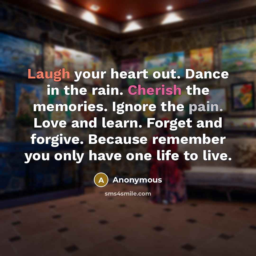 “Laugh your heart out. Dance in the rain. Cherish the memories. Ignore the pain. Love and learn. Forget and forgive. Because remember you only have one life to live.” quote by Anonymous