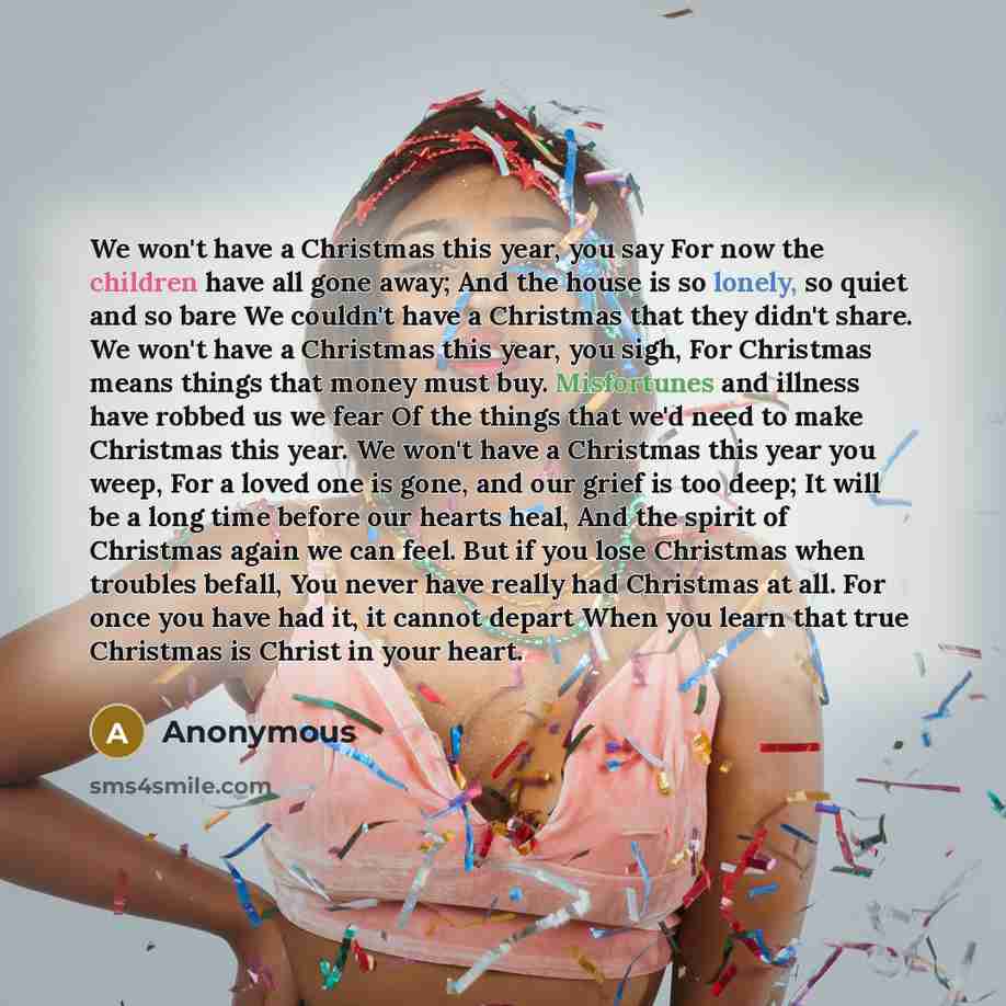 “We won't have a Christmas this year, you say For now the children have all gone away; And the house is so lonely, so quiet and so bare We couldn't have a Christmas that they didn't share. We won't have a Christmas this year, you sigh, For Christmas means things that money must buy. Misfortunes and…” quote by Anonymous