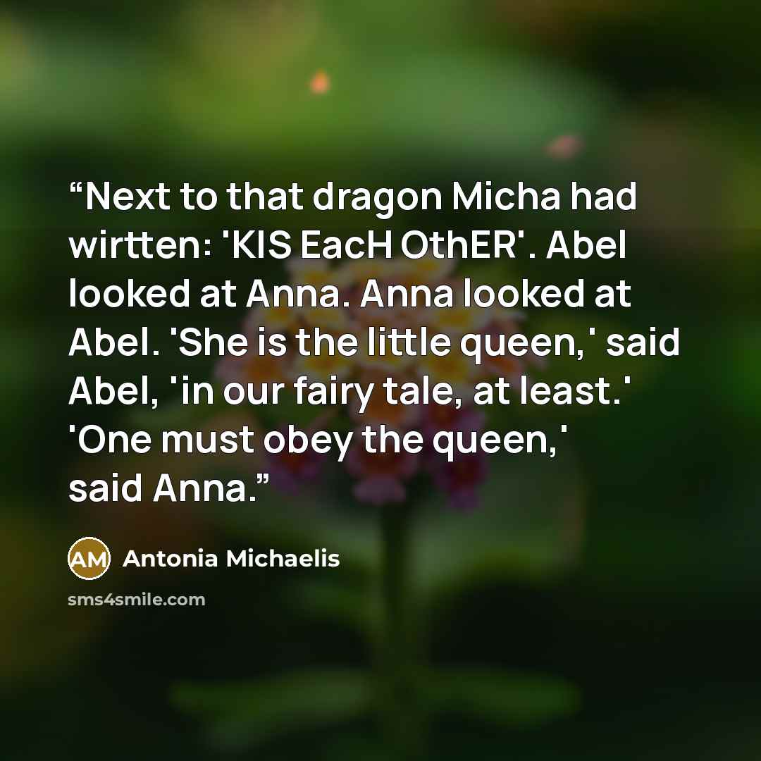 “Next to that dragon Micha had wirtten: 'KIS EacH OthER'. Abel looked at Anna. Anna looked at Abel. 'She is the little queen,' said Abel, 'in our fairy tale, at least.' 'One must obey the queen,' said Anna.” quote by Antonia Michaelis
