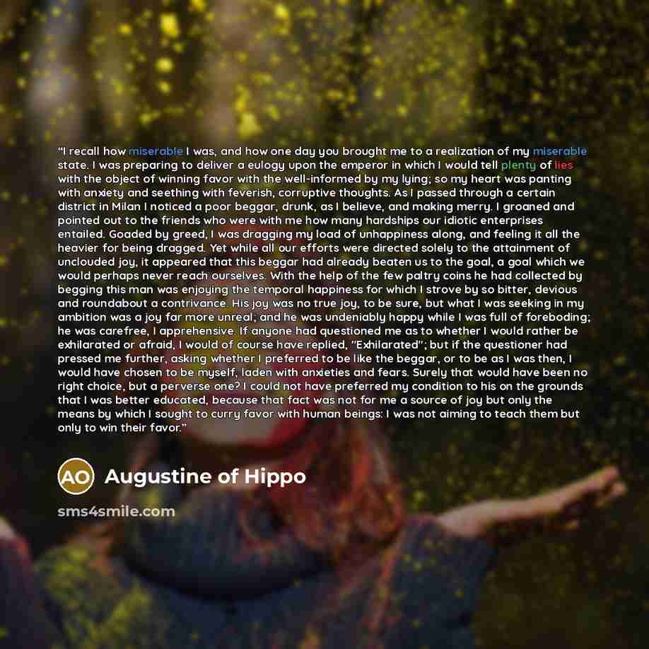 “I recall how miserable I was, and how one day you brought me to a realization of my miserable state. I was preparing to deliver a eulogy upon the emperor in which I would tell plenty of lies with the object of winning favor with the well-informed by my lying; so my heart was panting with anxiety…” quote by Augustine of Hippo