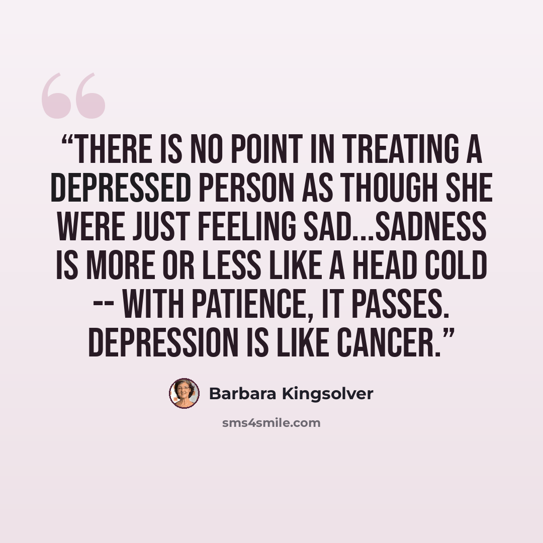 “There is no point in treating a depressed person as though she were just feeling sad...Sadness is more or less like a head cold -- with patience, it passes. Depression is like cancer.” quote by Barbara Kingsolver
