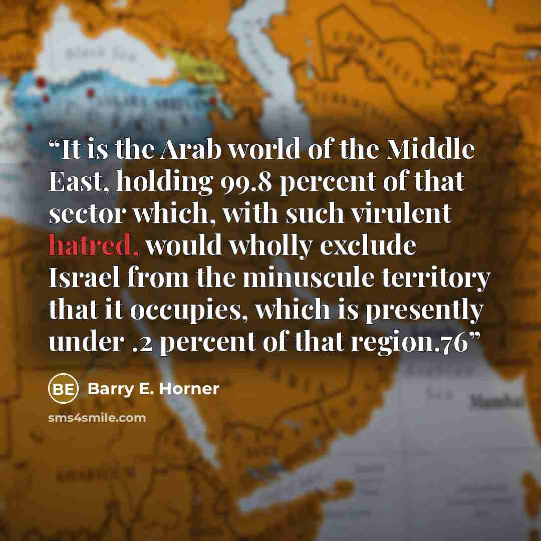 “It is the Arab world of the Middle East, holding 99.8 percent of that sector which, with such virulent hatred, would wholly exclude Israel from the minuscule territory that it occupies, which is presently under .2 percent of that region.76” quote by Barry E. Horner