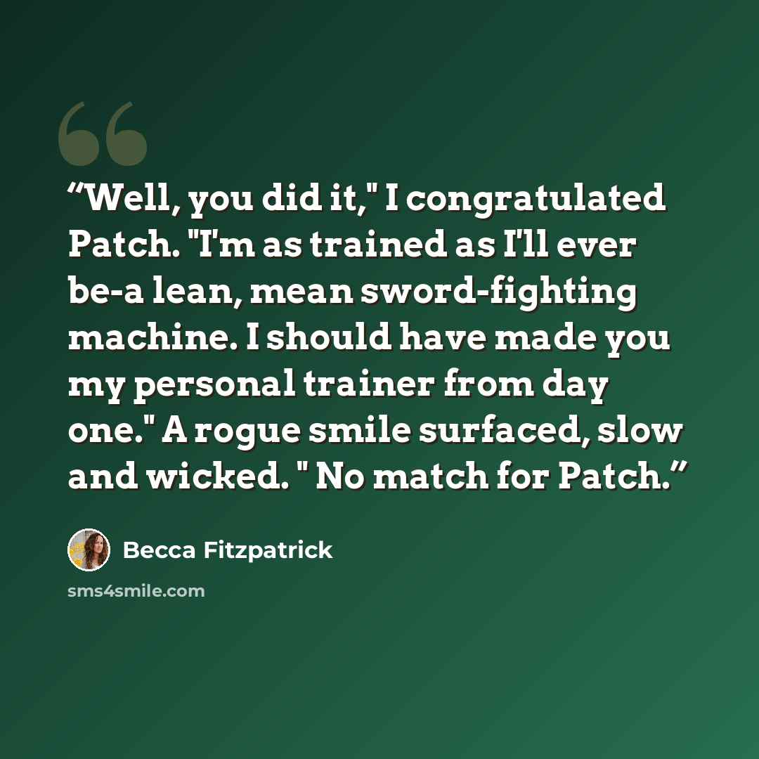 “Well, you did it," I congratulated Patch. "I'm as trained as I'll ever be-a lean, mean sword-fighting machine. I should have made you my personal trainer from day one." A rogue smile surfaced, slow and wicked. " No match for Patch.” quote by Becca Fitzpatrick