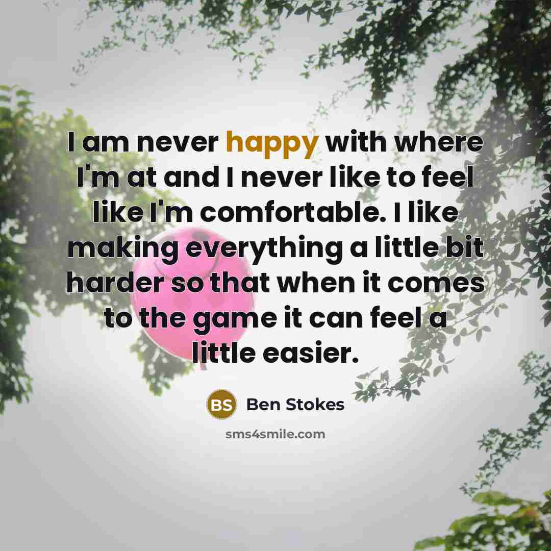 “I am never happy with where I'm at and I never like to feel like I'm comfortable. I like making everything a little bit harder so that when it comes to the game it can feel a little easier.” quote by Ben Stokes
