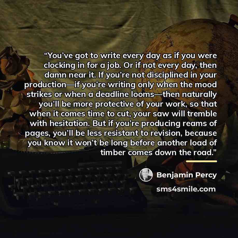 “You’ve got to write every day as if you were clocking in for a job. Or if not every day, then damn near it. If you’re not disciplined in your production—if you’re writing only when the mood strikes or when a deadline looms—then naturally you’ll be more protective of your work, so that when it…” quote by Benjamin Percy