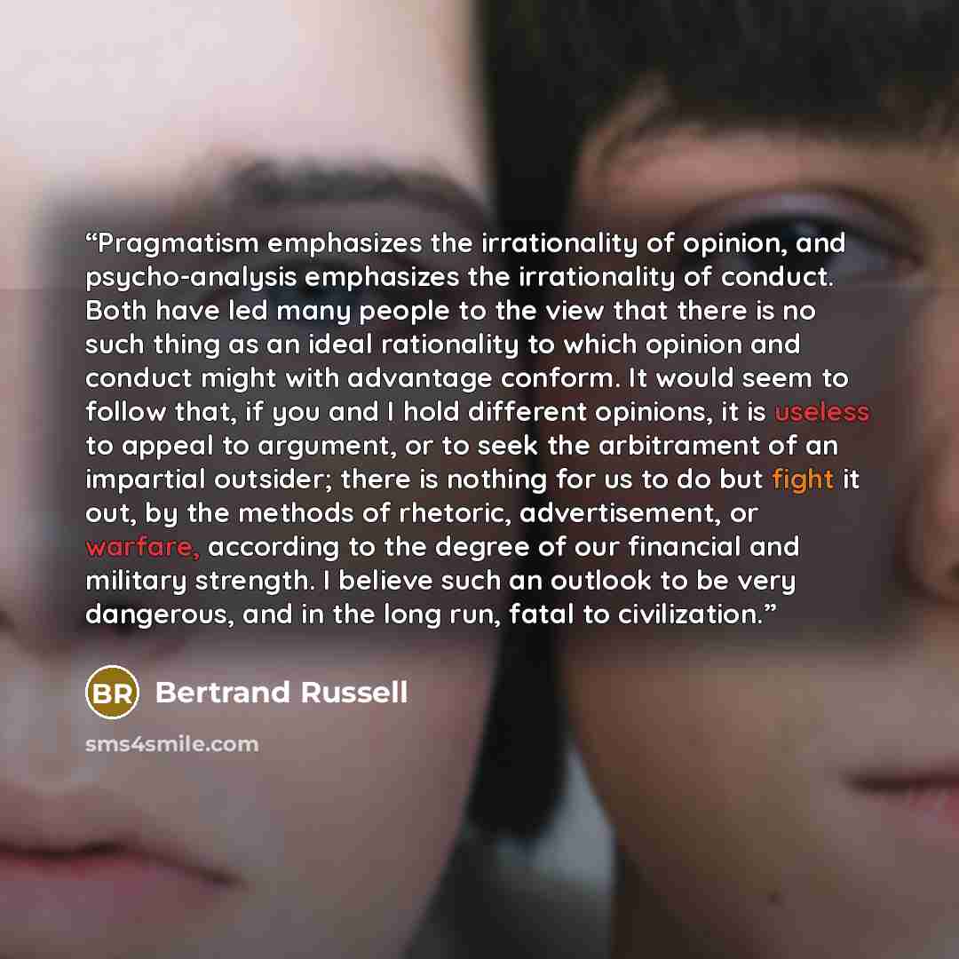 “Pragmatism emphasizes the irrationality of opinion, and psycho-analysis emphasizes the irrationality of conduct. Both have led many people to the view that there is no such thing as an ideal rationality to which opinion and conduct might with advantage conform. It would seem to follow that, if you…” quote by Bertrand Russell
